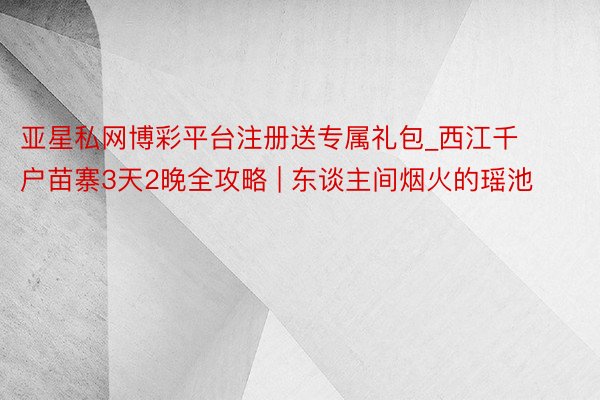 亚星私网博彩平台注册送专属礼包_西江千户苗寨3天2晚全攻略 | 东谈主间烟火的瑶池