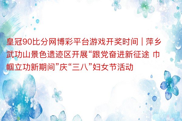 皇冠90比分网博彩平台游戏开奖时间 | 萍乡武功山景色遗迹区开展“跟党奋进新征途 巾帼立功新期间”庆“三八”妇女节活动