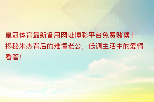 皇冠体育最新备用网址博彩平台免费赌博 | 揭秘朱杰背后的难懂老公，低调生活中的爱情看管！