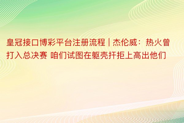 皇冠接口博彩平台注册流程 | 杰伦威：热火曾打入总决赛 咱们试图在躯壳扞拒上高出他们