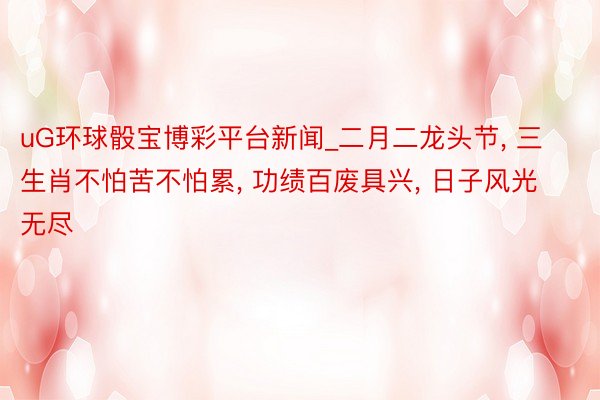 uG环球骰宝博彩平台新闻_二月二龙头节, 三生肖不怕苦不怕累, 功绩百废具兴, 日子风光无尽