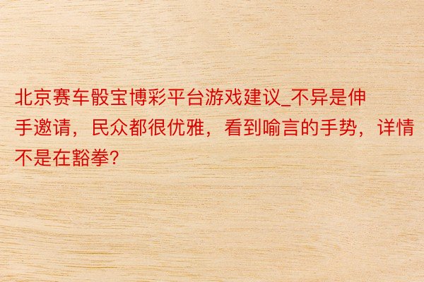北京赛车骰宝博彩平台游戏建议_不异是伸手邀请，民众都很优雅，看到喻言的手势，详情不是在豁拳？