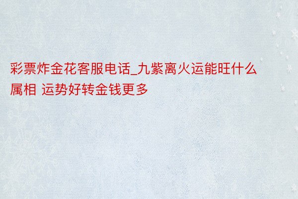 彩票炸金花客服电话_九紫离火运能旺什么属相 运势好转金钱更多