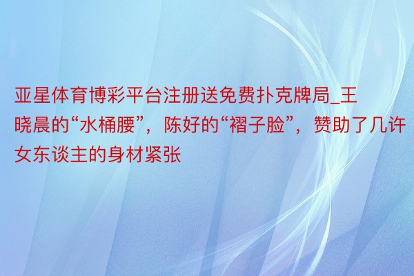 亚星体育博彩平台注册送免费扑克牌局_王晓晨的“水桶腰”，陈好的“褶子脸”，赞助了几许女东谈主的身材紧张