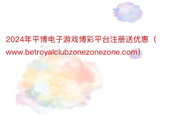 2024年平博电子游戏博彩平台注册送优惠（www.betroyalclubzonezonezone.com）