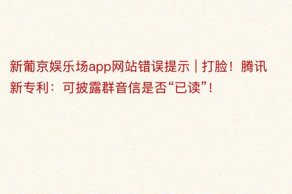 新葡京娱乐场app网站错误提示 | 打脸！腾讯新专利：可披露群音信是否“已读”！