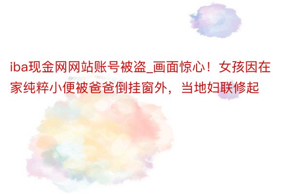 iba现金网网站账号被盗_画面惊心！女孩因在家纯粹小便被爸爸倒挂窗外，当地妇联修起