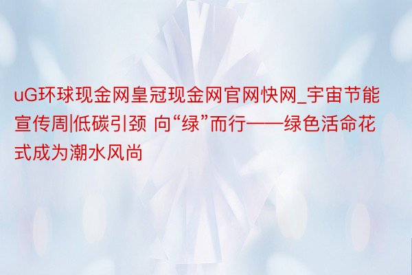 uG环球现金网皇冠现金网官网快网_宇宙节能宣传周|低碳引颈 向“绿”而行——绿色活命花式成为潮水风尚