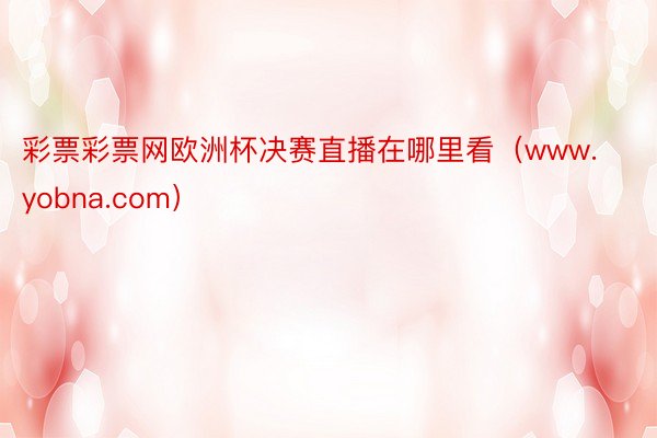 彩票彩票网欧洲杯决赛直播在哪里看（www.yobna.com）