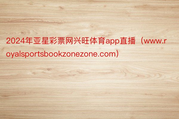 2024年亚星彩票网兴旺体育app直播（www.royalsportsbookzonezone.com）