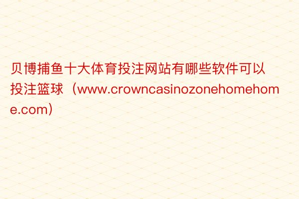 贝博捕鱼十大体育投注网站有哪些软件可以投注篮球(www.crowncasinozonehomehome.com)