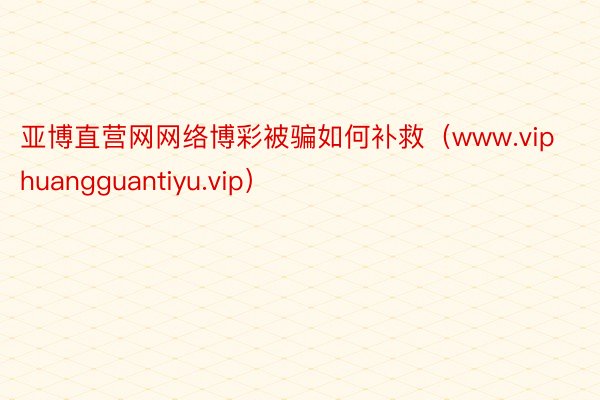 亚博直营网网络博彩被骗如何补救（www.viphuangguantiyu.vip）
