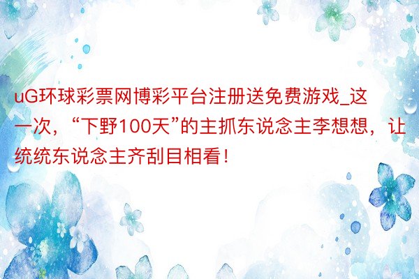 uG环球彩票网博彩平台注册送免费游戏_这一次，“下野100天”的主抓东说念主李想想，让统统东说念主齐刮目相看！