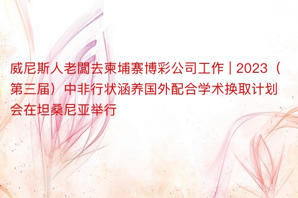 威尼斯人老闆去柬埔寨博彩公司工作 | 2023（第三届）中非行状涵养国外配合学术换取计划会在坦桑尼亚举行