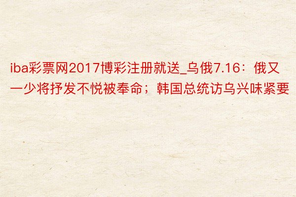 iba彩票网2017博彩注册就送_乌俄7.16：俄又一少将抒发不悦被奉命；韩国总统访乌兴味紧要