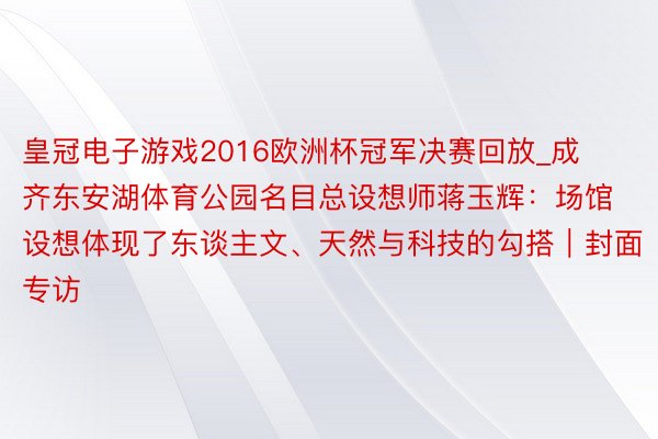 皇冠电子游戏2016欧洲杯冠军决赛回放_成齐东安湖体育公园名目总设想师蒋玉辉：场馆设想体现了东谈主文、天然与科技的勾搭｜封面专访