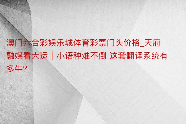 澳门六合彩娱乐城体育彩票门头价格_天府融媒看大运｜小语种难不倒 这套翻译系统有多牛？
