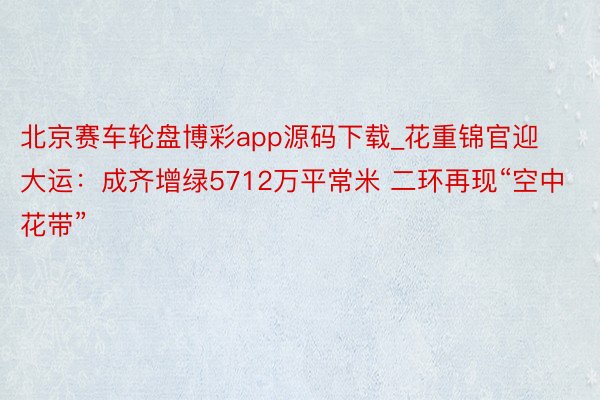 北京赛车轮盘博彩app源码下载_花重锦官迎大运：成齐增绿5712万平常米 二环再现“空中花带”