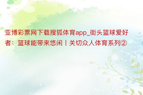 亚博彩票网下载搜狐体育app_街头篮球爱好者：篮球能带来悠闲丨关切众人体育系列②