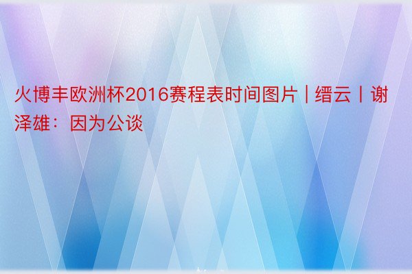 火博丰欧洲杯2016赛程表时间图片 | 缙云丨谢泽雄：因为公谈