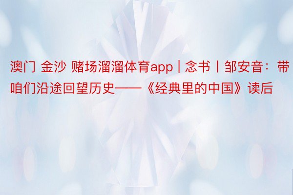 澳门 金沙 赌场溜溜体育app | 念书丨邹安音：带咱们沿途回望历史——《经典里的中国》读后