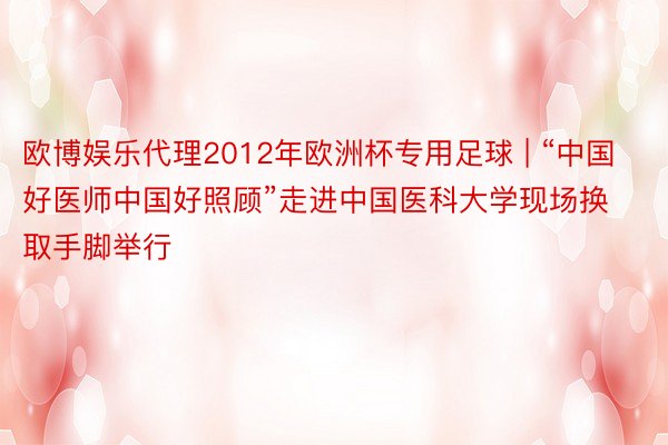 欧博娱乐代理2012年欧洲杯专用足球 | “中国好医师中国好照顾”走进中国医科大学现场换取手脚举行