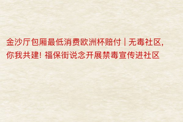 金沙厅包厢最低消费欧洲杯赔付 | 无毒社区, 你我共建! 福保街说念开展禁毒宣传进社区