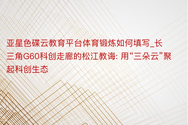 亚星色碟云教育平台体育锻炼如何填写_长三角G60科创走廊的松江教诲: 用“三朵云”聚起科创生态
