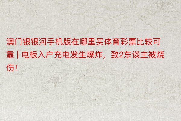 澳门银银河手机版在哪里买体育彩票比较可靠 | 电板入户充电发生爆炸，致2东谈主被烧伤！
