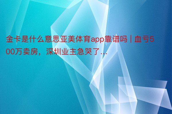 金卡是什么意思亚美体育app靠谱吗 | 血亏500万卖房，深圳业主急哭了…