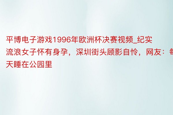 平博电子游戏1996年欧洲杯决赛视频_纪实流浪女子怀有身孕，深圳街头顾影自怜，网友：每天睡在公园里
