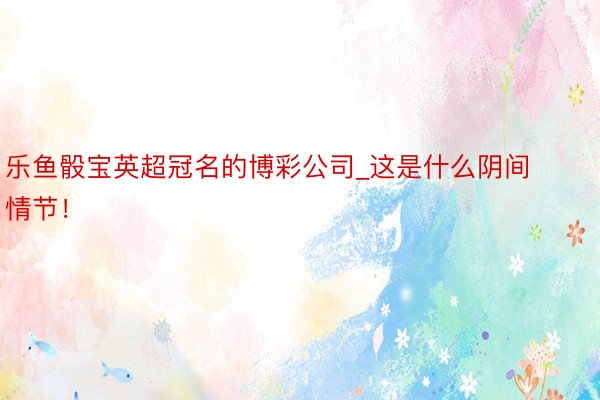 乐鱼骰宝英超冠名的博彩公司_这是什么阴间情节！