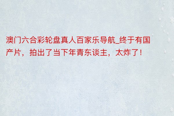澳门六合彩轮盘真人百家乐导航_终于有国产片，拍出了当下年青东谈主，太炸了！