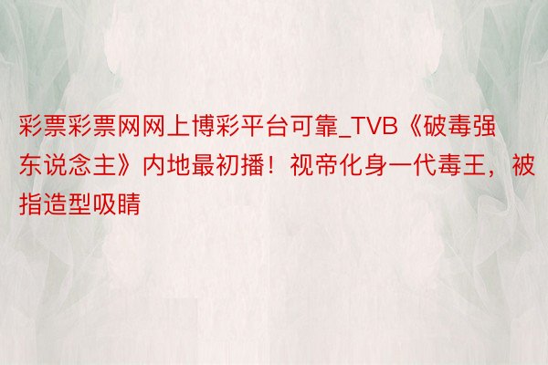 彩票彩票网网上博彩平台可靠_TVB《破毒强东说念主》内地最初播！视帝化身一代毒王，被指造型吸睛
