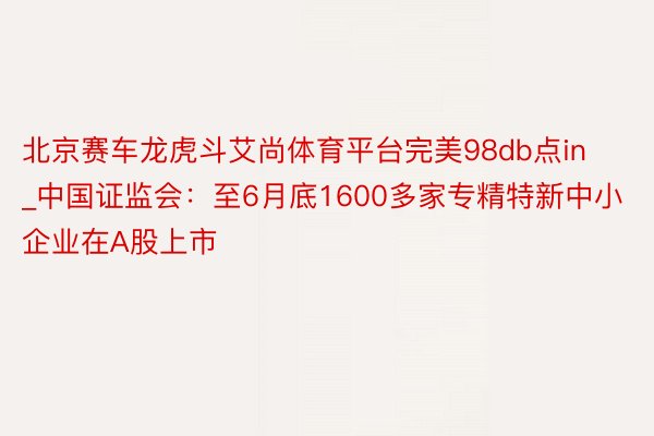北京赛车龙虎斗艾尚体育平台完美98db点in_中国证监会：至6月底1600多家专精特新中小企业在A股上市