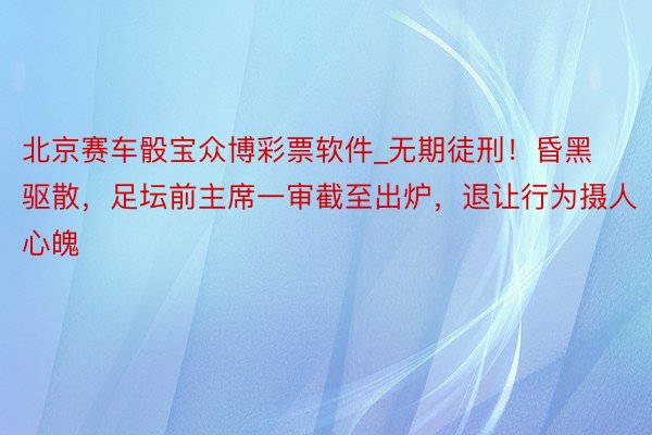 北京赛车骰宝众博彩票软件_无期徒刑！昏黑驱散，足坛前主席一审截至出炉，退让行为摄人心魄