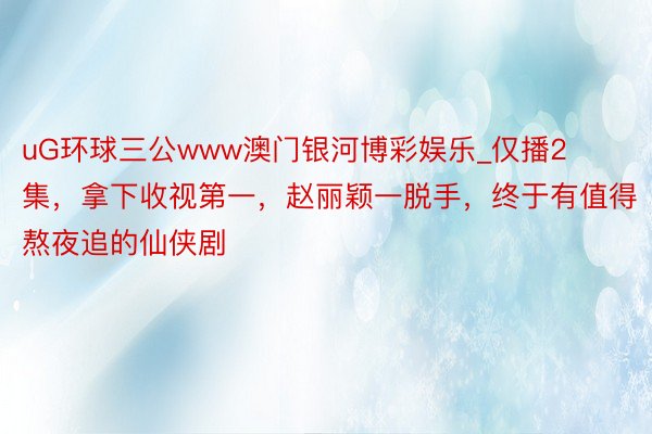 uG环球三公www澳门银河博彩娱乐_仅播2集，拿下收视第一，赵丽颖一脱手，终于有值得熬夜追的仙侠剧