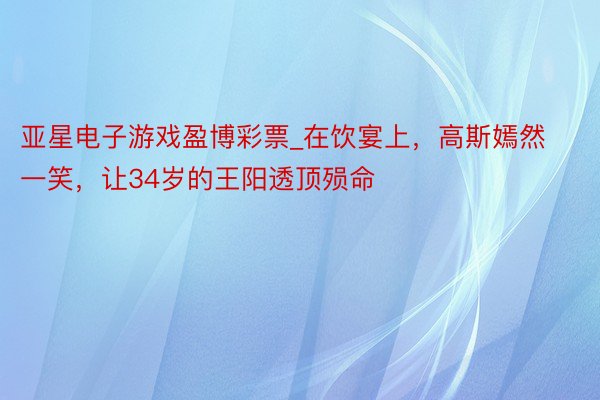 亚星电子游戏盈博彩票_在饮宴上，高斯嫣然一笑，让34岁的王阳透顶殒命