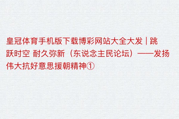 皇冠体育手机版下载博彩网站大全大发 | 跳跃时空 耐久弥新（东说念主民论坛）——发扬伟大抗好意思援朝精神①