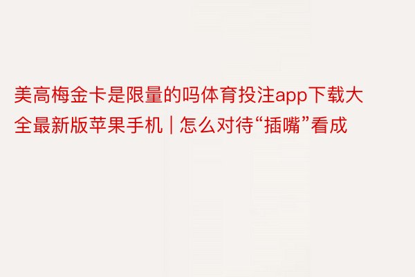 美高梅金卡是限量的吗体育投注app下载大全最新版苹果手机 | 怎么对待“插嘴”看成