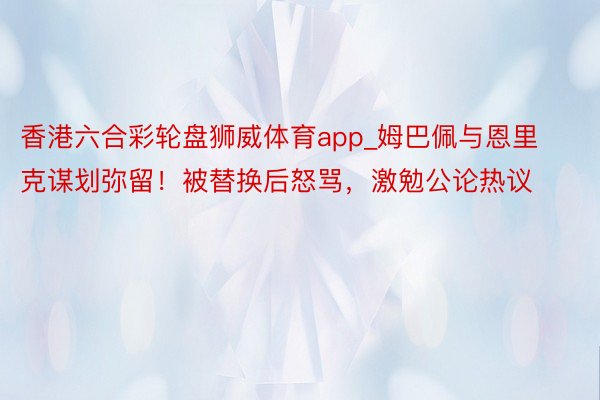 香港六合彩轮盘狮威体育app_姆巴佩与恩里克谋划弥留！被替换后怒骂，激勉公论热议