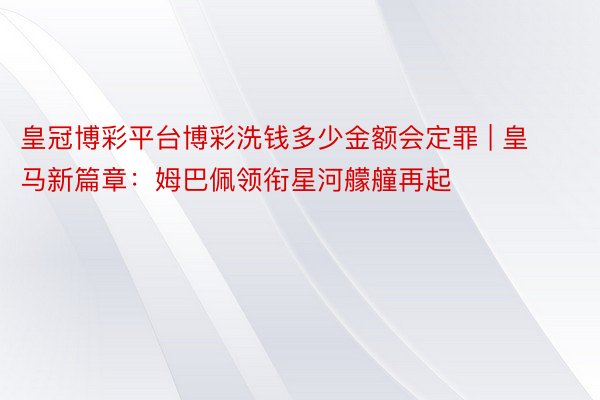 皇冠博彩平台博彩洗钱多少金额会定罪 | 皇马新篇章：姆巴佩领衔星河艨艟再起
