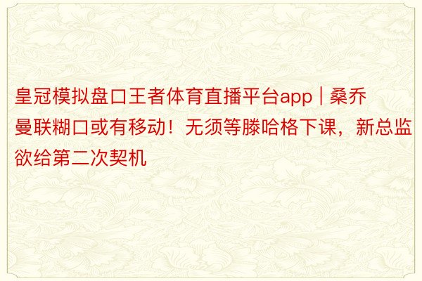 皇冠模拟盘口王者体育直播平台app | 桑乔曼联糊口或有移动！无须等滕哈格下课，新总监欲给第二次契机