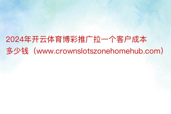 2024年开云体育博彩推广拉一个客户成本多少钱（www.crownslotszonehomehub.com）