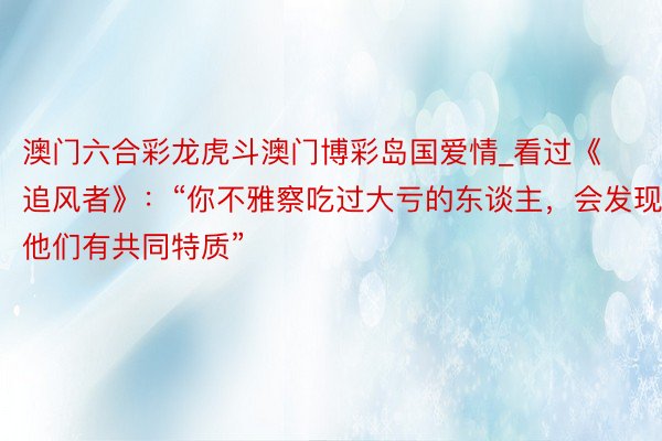 澳门六合彩龙虎斗澳门博彩岛国爱情_看过《追风者》：“你不雅察吃过大亏的东谈主，会发现他们有共同特质”