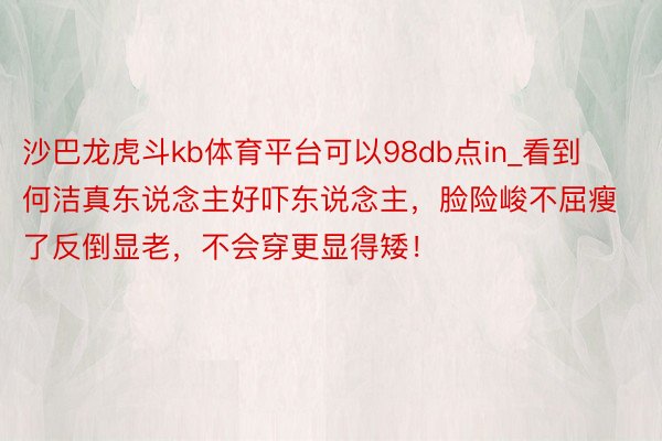 沙巴龙虎斗kb体育平台可以98db点in_看到何洁真东说念主好吓东说念主，脸险峻不屈瘦了反倒显老，不会穿更显得矮！