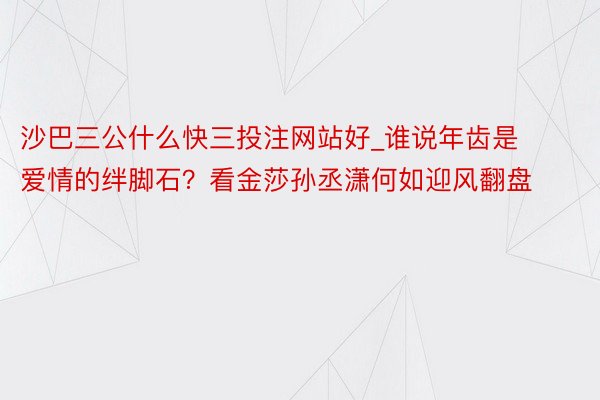 沙巴三公什么快三投注网站好_谁说年齿是爱情的绊脚石？看金莎孙丞潇何如迎风翻盘