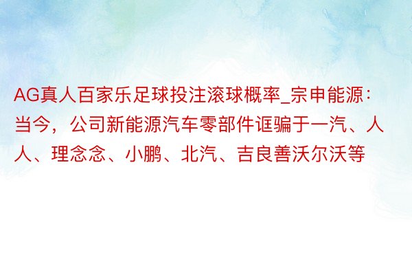 AG真人百家乐足球投注滚球概率_宗申能源：当今，公司新能源汽车零部件诓骗于一汽、人人、理念念、小鹏、北汽、吉良善沃尔沃等