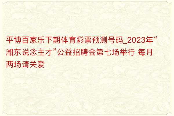 平博百家乐下期体育彩票预测号码_2023年“湘东说念主才”公益招聘会第七场举行 每月两场请关爱