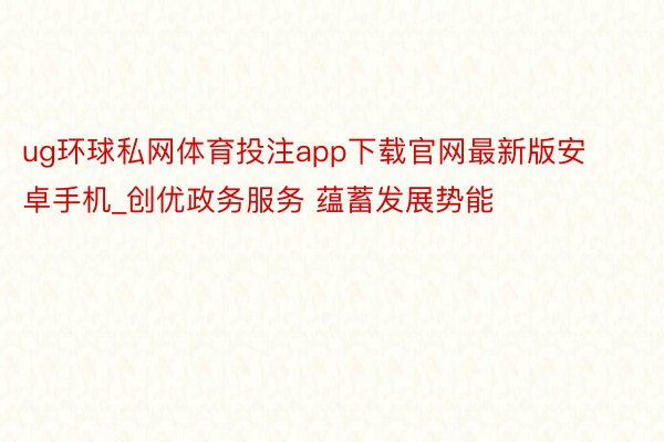 ug环球私网体育投注app下载官网最新版安卓手机_创优政务服务 蕴蓄发展势能